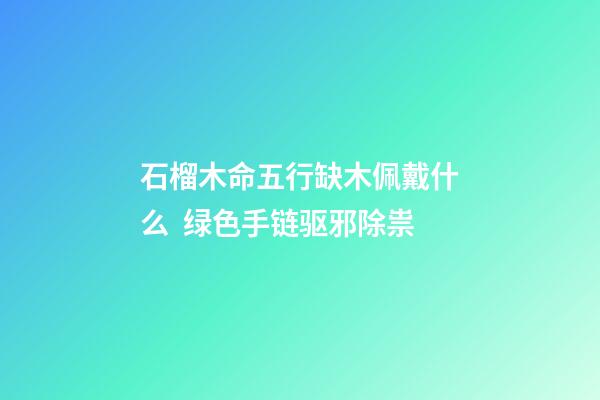 石榴木命五行缺木佩戴什么  绿色手链驱邪除祟